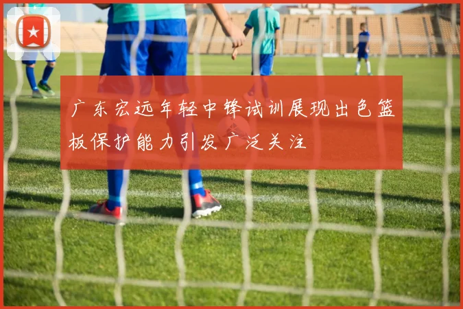 广东宏远年轻中锋试训展现出色篮板保护能力引发广泛关注