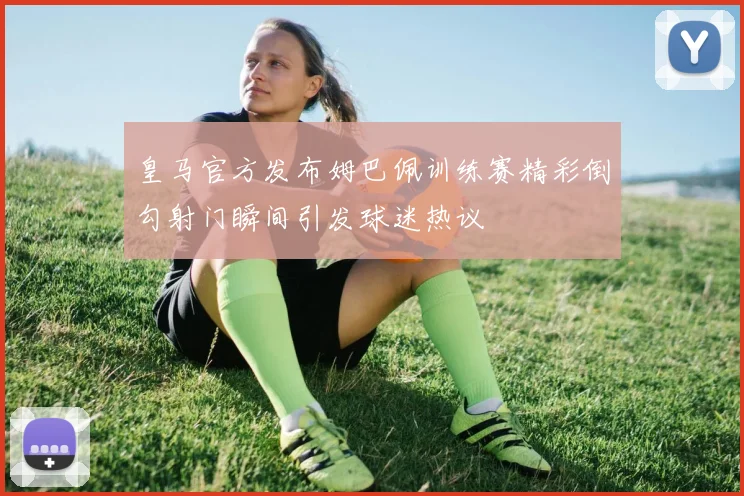 皇马官方发布姆巴佩训练赛精彩倒勾射门瞬间引发球迷热议