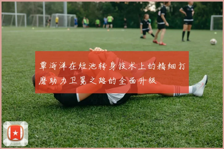 覃海洋在短池转身技术上的精细打磨助力卫冕之路的全面升级